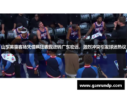 山东英豪客场凭借疯狂表现逆转广东宏远，激烈冲突引发球迷热议