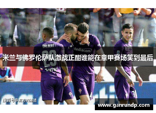 米兰与佛罗伦萨队激战正酣谁能在意甲赛场笑到最后