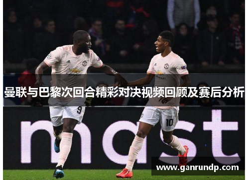 曼联与巴黎次回合精彩对决视频回顾及赛后分析